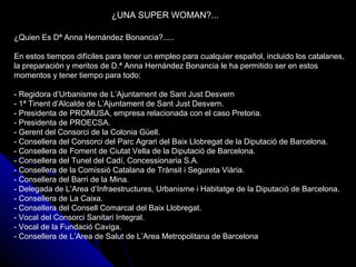 ¿UNA SUPER WOMAN?...
¿Quien Es Dª Anna Hernández Bonancia?.....
En estos tiempos difíciles para tener un empleo para cualquier español, incluido los catalanes,
la preparación y meritos de D.ª Anna Hernández Bonancia le ha permitido ser en estos
momentos y tener tiempo para todo:
- Regidora d’Urbanisme de L’Ajuntament de Sant Just Desvern
- 1ª Tinent d’Alcalde de L’Ajuntament de Sant Just Desvern.
- Presidenta de PROMUSA, empresa relacionada con el caso Pretoria.
- Presidenta de PROECSA.
- Gerent del Consorci de la Colonia Güell.
- Consellera del Consorci del Parc Agrari del Baix Llobregat de la Diputació de Barcelona.
- Consellera de Foment de Ciutat Vella de la Diputació de Barcelona.
- Consellera del Tunel del Cadí, Concessionaria S.A.
- Consellera de la Comissió Catalana de Trànsit i Segureta Viària.
- Consellera del Barri de la Mina.
- Delegada de L’Area d’Infraestructures, Urbanisme i Habitatge de la Diputació de Barcelona.
- Consellera de La Caixa.
- Consellera del Consell Comarcal del Baix Llobregat.
- Vocal del Consorci Sanitari Integral.
- Vocal de la Fundació Caviga.
- Consellera de L’Area de Salut de L’Area Metropolitana de Barcelona
 