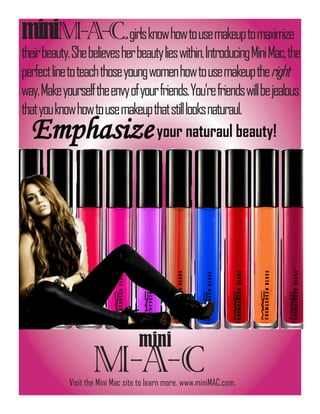 miniM-A-C.girls know how to use makeup to maximize
their beauty. She believes her beauty lies within. Introducing Mini Mac, the
perfect line to teach those young women how to use makeup the right
way. Make yourself the envy of your friends. You’re friends will be jealous
that you know how to use makeup that still looks naturaul.
  Emphasize your naturaul beauty!




                                   mini
                    M-A-C
             Visit the Mini Mac site to learn more. www.miniMAC.com.
 