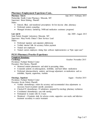 Anna Howard
Page 2 of 7
Pharmacy Employment Experience Cont..
Pharmacy Intern June 2013 – February 2015
Partnership Health Center Pharmacy; Missoula, MT
Supervisor: Brent Dehring, PharmD
Duties:
 Entered, filled, and transferred prescriptions for low-income clinic pharmacy
 Performed patient counseling
 Managed inventory (including 340B and medication assistance programs)
Lab Aid II July 2009 - August 2013
Saint Patrick Hospital Laboratory; Missoula, MT
Supervisor: Mary North, Clinical Client Services Lead
Duties:
 Performed inpatient and outpatient phlebotomy
 Verified internal bills for accuracy before payment
 Trained new employees
 Trained current employees during Epic software implementation as “Epic super-user”
PGY1 Pharmacy Practice Experience
Completed Rotations:
Cardiology October- November 2015
Providence Portland Medical Center
Preceptor: Meri Slavica, PharmD
 Mentored student pharmacists and aided in precepting duties
 Counseled patients on anticoagulants, dofetilide, and heart failure medications
 Performed pharmacokinetic analysis and dosage adjustment on medications such as
dofetilide, heparin, argatroban, warfarin
Oncology, Inpatient August – October 2015
Providence Portland Medical Center
Preceptor: Kevin Nickel, PharmD
 Verified chemotherapy orders for accuracy and recommended dose adjustments as
necessary based on patient specific parameters
 Checked IV chemotherapy IV admixtures prepared by oncology pharmacy technician
 Coordinated chemotherapy care with nursing
 Participated in rounds with IL-2 team
 Monitored ~10 patients daily for adverse events, supportive care needs, and infection
treatment secondary to cancer treatment
 