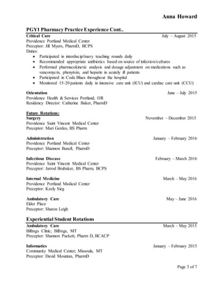 Anna Howard
Page 3 of 7
PGY1 Pharmacy Practice Experience Cont..
Critical Care July – August 2015
Providence Portland Medical Center
Preceptor: Jill Myers, PharmD, BCPS
Duties:
 Participated in interdisciplinary teaching rounds daily
 Recommended appropriate antibiotics based on source of infection/cultures
 Performed pharmacokinetic analysis and dosage adjustment on medications such as
vancomycin, phenytoin, and heparin in acutely ill patients
 Participated in Code Blues throughout the hospital
 Monitored 15-20 patients daily in intensive care unit (ICU) and cardiac care unit (CCU)
Orientation June – July 2015
Providence Health & Services Portland, OR
Residency Director: Catherine Baker, PharmD
Future Rotations:
Surgery November – December 2015
Providence Saint Vincent Medical Center
Preceptor: Mari Gerdes, BS Pharm
Administration January – February 2016
Providence Portland Medical Center
Preceptor: Shannon Buxell, PharmD
Infectious Disease February – March 2016
Providence Saint Vincent Medical Center
Preceptor: Jarrod Brubaker, BS Pharm, BCPS
Internal Medicine March – May 2016
Providence Portland Medical Center
Preceptor: Keely Sieg
Ambulatory Care May – June 2016
Elder Place
Preceptor: Sharon Leigh
Experiential Student Rotations
Ambulatory Care March – May 2015
Billings Clinic; Billings, MT
Preceptor: Shannon Puckett, Pharm D, BCACP
Informatics January – February 2015
Community Medical Center; Missoula, MT
Preceptor: David Mountan, PharmD
 