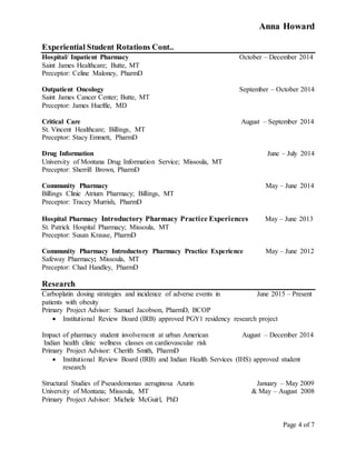 Anna Howard
Page 4 of 7
Experiential Student Rotations Cont..
Hospital/ Inpatient Pharmacy October – December 2014
Saint James Healthcare; Butte, MT
Preceptor: Celine Maloney, PharmD
Outpatient Oncology September – October 2014
Saint James Cancer Center; Butte, MT
Preceptor: James Hueftle, MD
Critical Care August – September 2014
St. Vincent Healthcare; Billings, MT
Preceptor: Stacy Emmett, PharmD
Drug Information June – July 2014
University of Montana Drug Information Service; Missoula, MT
Preceptor: Sherrill Brown, PharmD
Community Pharmacy May – June 2014
Billings Clinic Atrium Pharmacy; Billings, MT
Preceptor: Tracey Murrish, PharmD
Hospital Pharmacy Introductory Pharmacy Practice Experiences May – June 2013
St. Patrick Hospital Pharmacy; Missoula, MT
Preceptor: Susan Krause, PharmD
Community Pharmacy Introductory Pharmacy Practice Experience May – June 2012
Safeway Pharmacy; Missoula, MT
Preceptor: Chad Handley, PharmD
Research
Carboplatin dosing strategies and incidence of adverse events in June 2015 – Present
patients with obesity
Primary Project Advisor: Samuel Jacobson, PharmD, BCOP
 Institutional Review Board (IRB) approved PGY1 residency research project
Impact of pharmacy student involvement at urban American August – December 2014
Indian health clinic wellness classes on cardiovascular risk
Primary Project Advisor: Cherith Smith, PharmD
 Institutional Review Board (IRB) and Indian Health Services (IHS) approved student
research
Structural Studies of Pseuodomonas aeruginosa Azurin January – May 2009
University of Montana; Missoula, MT & May – August 2008
Primary Project Advisor: Michele McGuirl, PhD
 