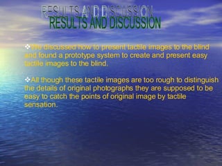 RESULTS AND DISCUSSION We discussed how to present tactile images to the blind  and found a prototype system to create and present easy  tactile images to the blind. All though these tactile images are too rough to distinguish the details of original photographs they are supposed to be easy to catch the points of original image by tactile  sensation. 