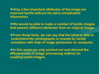 Only a few important attributes of the image are  reserved tactile without the extra complicated  information. We would be able to make a number of tactile images  that present different attributes from an original image. From these facts, we can say that the blind is able to understand the photographs or scenes by tactile sensation with help of image processes on computer. In this paper,we only pointed out and showed the  effectiveness of image processing method on  creating tactile images. 