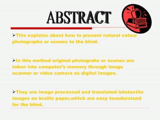 ABSTRACT This explains about how to present natural colour photographs or scenes to the blind. In this method original photograhs or scenes are taken into computer’s memory through image scanner or video camera as digital images. They are image processed and translated intotactile images on braille paper,which are easy tounderstand for the blind. 