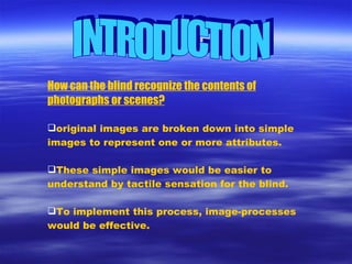 INTRODUCTION How can the blind recognize the contents of photographs or scenes? original images are broken down into simple images to represent one or more attributes. These simple images would be easier to understand by tactile sensation for the blind. To implement this process, image-processes would be effective. 