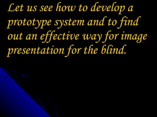 Let us see how to develop a prototype system and to find out an effective way for image presentation for the blind.  