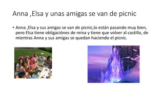 Anna ,Elsa y unas amigas se van de picnic
• Anna ,Elsa y sus amigas se van de picnic,lo están pasando muy bien,
pero Elsa tiene obligaciónes de reina y tiene que volver al castillo, de
mientras Anna y sus amigas se quedan haciendo el picnic.
 