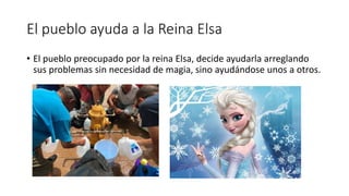 El pueblo ayuda a la Reina Elsa
• El pueblo preocupado por la reina Elsa, decide ayudarla arreglando
sus problemas sin necesidad de magia, sino ayudándose unos a otros.
 