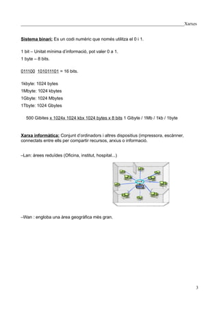 __________________________________________________________________________Xarxes


Sistema binari: Es un codi numèric que només utilitza el 0 i 1.

1 bit – Unitat mínima d’informació, pot valer 0 a 1.
1 byte – 8 bits.

011100 101011101 = 16 bits.

1kbyte: 1024 bytes
1Mbyte: 1024 kbytes
1Gbyte: 1024 Mbytes
1Tbyte: 1024 Gbytes

  500 Gibites x 1024x 1024 kbx 1024 bytes x 8 bits 1 Gibyte / 1Mb / 1kb / 1byte


Xarxa informàtica: Conjunt d’ordinadors i altres dispositius (impressora, escànner,
connectats entre ells per compartir recursos, arxius o informació.


–Lan: àrees reduïdes (Oficina, institut, hospital...)




–Wan : engloba una àrea geogràfica mès gran.




                                                                                      3
 