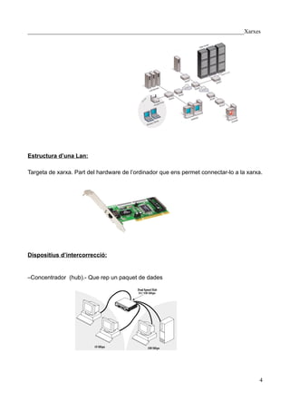 __________________________________________________________________________Xarxes




Estructura d’una Lan:

Targeta de xarxa. Part del hardware de l’ordinador que ens permet connectar-lo a la xarxa.




Dispositius d’intercorrecció:


–Concentrador (hub).- Que rep un paquet de dades




                                                                                        4
 