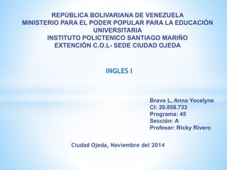 REPÚBLICA BOLIVARIANA DE VENEZUELA 
MINISTERIO PARA EL PODER POPULAR PARA LA EDUCACIÓN 
UNIVERSITARIA 
INSTITUTO POLICTENICO SANTIAGO MARIÑO 
EXTENCIÓN C.O.L- SEDE CIUDAD OJEDA 
INGLES I 
Bravo L, Anna Yocelyne 
CI: 20.858.733 
Programa: 45 
Sección: A 
Profesor: Ricky Rivero 
Ciudad Ojeda, Noviembre del 2014 
 