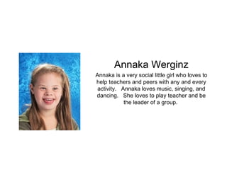 Annaka Werginz Annaka is a very social little girl who loves to help teachers and peers with any and every activity.  Annaka loves music, singing, and dancing.  She loves to play teacher and be the leader of a group.  