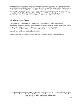 24
მნიშვნელოვანია სწავლების მრავალგვარი სტრატეგიით დატვირთვა, რაც უზრუნველყოფს
მრავალფეროვან და საინტერესო სასწავლო პროცესს და ზრდის მოსწავლეთა ჩართულობას.
ჩემ მიერ ჩატარებულმა კვლევამ ხელი შეუწყო მოსწავლეთა მოტივაციის ამაღლებას, რასაც
ადასტურებს მათი ჩართულობა სასწავლო პროცესში და მიმდინარე ნიშნები.
გამოყენებული ლიტერატურა
1.ინასარიძე მ. , ლობჟანიძე ს. , რატიანი მ. , სამსონია ი. , (2015). maswavleblis
saqmianobis dawyebis, profesiuli ganviTarebisa da karieruli winsvlis sqemis gzamkvlevi, nawili
I. თბილისი: მასწავლებელთა პროფესიული განვითარების ცენტრი
2.ეროვნული სასწავლო გეგმა,2015, თბილისი
3.ისტ-ის გამოყენება სასწავლო პროცესში-ცენტრის გამოცემა-სატრენინგო მასალა.
სსიპ ქ.თბილისის გოგიტა კიკნაძის სახელობის N 182 საჯარო სკოლის
პედაგოგის ანნა ყარაგვეზაშვილის
 