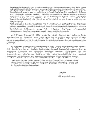 26
ჩატარებულმა ინტერვენციებმა დადებითად იმოქმედა მოსწავლეთა მოტივაციაზე, ისინი უფრო
მეტად ჩაერთვნენ სასწავლო პროცესში, რაც აისახა კიდეც კლასის სწავლის ხარისხსა და მოსწრებაზე.
მეც გამიჩნდა სურვილი, ყველა კლასში მრავალფეროვანი სტრატეგიებით გავააქტიურო მუშაობა,
რათა ამაღლდეს სწავლის ხარისხი. დამსწრე საზოგადოების დიდმა ნაწილმაც გამოთქვა
სურვილი,თავადაც აწარმოონ კვლევები და ითანამშრომლონ ჩვენთან. ისინი გვისვამდნენ
შეკითხვებს, აზუსტებდნენ ინფორმაციას და გვიზიარებდნენ საკუთარ შეხედულებებს საკვლევი
თემების შესახებ.
ჩემმა კოლეგამ ია ხახიშვილმა აღნიშნა, რომ ის არის X2
კლასის დამრიგებელი და მუდმივად
თვალს ადევნებდა კვლევის მიმდინარეობისას განხორციელებულ ინტერვენციებს. აშკარად
შეინიშნებოდა მოსწავლეთა გააქტიურება, რომლებიც მუდმივად გამოხატავდნენ
კმაყოფილებას მათემატიკის გაკვეთილების გამრავალფეროვნების გამო.
დირექტორის მოადგილემ, ქ-ნმა ლანა ბელქანიამ, კმაყოფილება გამოთქვა ჩვენი
მუშაობის გამო და აღინიშნა, რომ კარგი იქნება, თუ ამ კვლევას სხვა კლასებში და სხვა
პედაგოგებიც განახორციელებენ და შემდგომში მოხდება შედარებითი ანალიზი, გამოცდილების
გაზიარება.
დირექტორმა, ქალბატონმა ეკა თაბუაშვილმა, ასევე კმაყოფილება გამოთქვა და აღნიშნა,
რომ მათემატიკა რთული საგანია, მოსწავლეები არ არიან მოტივირებულები და ნაკლები
ინტერესით ეკიდებიან მის შესწავლას. პრობლემა მართლაც აქტუალურია და მის
მოსაგვარებლად, სასურველია, მასწავლებლებმა ურთიერთთანამშრომლობით დასახონ
პრობლემის გადაჭრის გზები, რაც უფრო ეფექტურს გახდის სწავლა-სწავლების პროცესს.
ვინაიდან პრაქტიკის კვლევა მასწავლებლის პროფესიული განვითარებისათვის ძალზე
მნიშვნელოვანია, იმედი მაქვს, რომ თანდათან დავხვეწთ მუშაობას და კიდევ ბევრ
საინტერესო კვლევას ჩავატარებთ.
22/06/2018
ანნა ყარაგვეზაშვილი
 