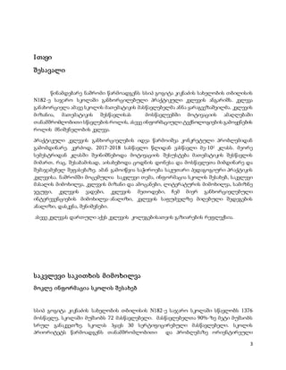 3
Iთავი
შესავალი
წინამდებარე ნაშრომი წარმოადგენს სსიპ გოგიტა კიკნაძის სახელობის თბილისის
N182-ე საჯარო სკოლაში განხორცილებული პრაქტიკული კვლევის ანგარიშს. კვლევა
განახორციელა ამავე სკოლის მათემატიკის მასწავლებელმა ანნა ყარაგვეზაშვილმა. კვლევის
მიზანია, მათემატიკის შესწავლისას მოსწავლეებში მოტივაციის ამაღლებაში
თანამშრომლობითი სწავლების როლის, ასევე ინფორმაციული ტექნოლოგიების გამოყენების
როლის მნიშვნელობის კვლევა.
პრაქტიკული კვლევის განხორციელების იდეა წარმოიშვა კონკრეტული პრობლემიდან
გამომდინარე. კერძოდ, 2017-2018 სასწავლო წლიდან ვასწავლი მე-102 კლასს. მეორე
სემესტრიდან კლასში შეინიშნებოდა მოტივაციის შესუსტება მათემატიკის შესწავლის
მიმართ, რაც, შესაბამისად, აისახებოდა ცოდნის დონესა და მოსწავლეთა მიმდინარე და
შემაჯამებელ შეფასებაზე. ამან გამოიწვია საჭიროება საკუთარი პედაგოგიური პრაქტიკის
კვლევისა. ნაშრომში მოცემულია საკვლევი თემა, ინფორმაცია სკოლის შესახებ, საკვლევი
მასალის მიმოხილვა, კვლევის მიზანი და ამოცანები, ლიტერატურის მიმოხილვა, სამიზნე
ჯგუფი, კვლევის ვადები, კვლევის მეთოდები, ჩემ მიერ განხორციელებული
ინტერევენციების მიმოხილვა-ანალიზი, კვლევის საფუძველზე მიღებული შედეგების
ანალიზი, დასკვნა, შენიშვნები.
ასევე კვლევას დართული აქვს კვლევის კოლეგებისათვის გაზიარების რეფლექსია.
საკვლევი საკითხის მიმოხილვა
მოკლე ინფორმაცია სკოლის შესახებ
სსიპ გოგიტა კიკნაძის სახელობის თბილისის N182-ე საჯარო სკოლაში სწავლობს 1376
მოსწავლე, სკოლაში მუშაობს 72 მასწავლებელი. მასწავლებელთა 90%-ზე მეტი მუშაობს
სრულ განაკვეთზე. სკოლას ჰყავს 30 სერტიფიცირებული მასწავლებელი. სკოლის
პრიორიტეტს წარმოადგენს თანამშრომლობითი და პრობლემაზე ორიენტირეული
 