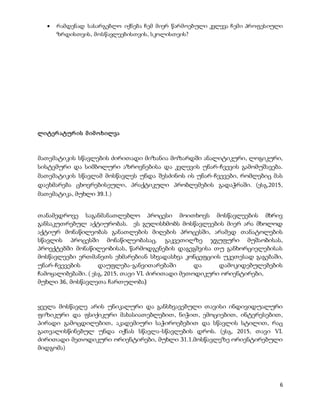 6
 რამდენად სასარგებლო იქნება ჩემ მიერ წარმოებული კვლევა ჩემი პროფესიული
ზრდისთვის, მოსწავლეებისთვის, სკოლისთვის?
ლიტერატურის მიმოხილვა
მათემატიკის სწავლების ძირითადი მიზანია მოზარდში ანალიტიკური, ლოგიკური,
სისტემური და სიმბოლური აზროვნებისა და კვლევის უნარ-ჩვევის გამომუშავება.
მათემატიკის სწავლამ მოსწავლეს უნდა შესძინოს ის უნარ-ჩვევები, რომლებიც მას
დაეხმარება ცხოვრებისეული, პრაქტიკული პრობლემების გადაჭრაში. (ესგ,2015,
მათემატიკა, მუხლი 39.1.)
თანამედროვე საგანმანათლებლო პროცესი მოითხოვს მოსწავლეების მხრივ
განსაკუთრებულ აქტიურობას. ეს გულისხმობს მოსწავლეების მიერ არა მხოლოდ
აქტიურ მონაწილეობას განათლების მიღების პროცესში, არამედ თანატოლების
სწავლის პროცესში მონაწილეობასაც. გაკვეთილზე ჯგუფური მუშაობისას,
პროექტებში მონაწილეობისას, წარმოდგენების დაგეგმვისა თუ განხორციელებისას
მოსწავლეები ერთმანეთს ეხმარებიან სხვადასხვა კონცეფციის უკეთესად გაგებაში,
უნარ-ჩვევების დაუფლება-განვითარებაში და დამოკიდებულებების
ჩამოყალიბებაში. ( ესგ, 2015, თავი VI. ძირითადი მეთოდიკური ორიენტირები,
მუხლი 36, მოსწავლეთა ჩართულობა)
ყველა მოსწავლე არის უნიკალური და განსხვავებული თავისი ინდივიდუალური
ფიზიკური და ფსიქიკური მახასიათებლებით, ნიჭით, ემოციებით, ინტერესებით,
პირადი გამოცდილებით, აკადემიური საჭიროებებით და სწავლის სტილით, რაც
გათვალისწინებულ უნდა იქნას სწავლა-სწავლების დროს. (ესგ, 2015, თავი VI.
ძირითადი მეთოდიკური ორიენტირები, მუხლი 31.1.მოსწავლეზე ორიენტირებული
მიდგომა)
 