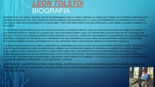 LEÓN TOLSTOI
BIOGRAFIA
LEÓN TOLSTÓI Y SU LARGA Y AGITADA VIDA ES TAN MEMORABLE COMO SU OBRA LITERARIA. EL CONDE QUE PERDIÓ A SUS PADRES A TEMPRANA EDAD
NACIÓ UN 28 DE AGOSTO DE 1828 Y DESDE ENTONCES COMENZÓ UNA BÚSQUEDA QUE LO LLEVÓ A EXPERIMENTAR LOS HORRORES DE LA GUERRA,
LOS VICIOS CARNALES, EL AISLAMIENTO Y EL ASCETISMO, TODO PARA RESPONDER A UNA SOLA PREGUNTA: ¿QUÉ CAMINO LLEVABAAL HOMBRE A LA
FELICIDAD?
Y LOS TRAJINÓ TODOS A PARTIR DE LA INFLUENCIA DE NICOLÁS, SU HERMANO MAYOR, QUIEN LE CONTAGIÓ SUS GANAS DE CAMBIAR EL MUNDO. LO
QUE PRIMERO INTENTÓ A TRAVÉS DE LA ESCRITURA, PERO QUE DESESTIMARÍA LUEGO AL CONSIDERARLA UNA DISTRACCIÓN DE LOS PROBLEMAS
REALES. Y TOLSTÓI TUVO GRANDES DISTRACCIONES DURANTE SU JUVENTUD. CUANDO EN 1844 INGRESÓ A LA UNIVERSIDAD, SOLO SE GRADUARÍA DE
LIBERTINO Y JUGADOR. SUS EXCESOS ASÍ LO PREMIARON CON UNA GONORREA DE LA QUE TARDÓ EN RECUPERARSE. AUNQUE LE SIRVIÓ PARA
RECUPERAR TAMBIÉN UN POCO LAS RIENDAS DE SU VIDA. ENTONCES TOMALA DECISIÓN DE HACER ALGO IMPORTANTE CON ELLA.
LAS INJUSTICIAS SOCIALES YA LO HABÍAN CONMOVIDO DE FORMA MEDULAR, PERO LO QUE VIO A LOS VEINTISÉIS AÑOS EN EL CAMPO DE BATALLA LE
MOSTRÓ HASTA DÓNDE ERA CAPAZ LA AMBICIÓN DEL HOMBRE. SUS VIVENCIAS EN CRIMEA LO LLEVARÍAN A LA CUMBRE DE LA NOVELA REALISTA
RUSA. GUERRA Y PAZ LE ASEGURA UN PÚLPITO DESDE DONDE SERÍA OÍDO CON INTERÉS POR SUS CONTEMPORÁNEOS. SUS ENSAYOS, SU
ESPIRITUALIDAD E IDEAS PACIFISTAS DEJARÍAN HUELLA EN FUTUROS PERSONAJES Y HECHOS HISTÓRICOS. PERO ESA POSTURA EN CONTRA DE LA
VIOLENCIA NO CHOCARÍA CON SU ANARQUISMO, QUE APUNTÓ DIRECTAMENTEAL GOBIERNO Y LA IGLESIA DE SU PAÍS. EL INFLUJO DE ESA REBELDÍA LE
DIO UNA FAMA MUNDIAL COMPARABLE A LA DE UNA ESTRELLA DE ROCK.
LEÓN TOLSTÓI, TAN CONTRADICTORIO COMO GENIAL, MURIÓ EN 1910 A LA EDAD DE 82 AÑOS. MURIÓ DE UNA NEUMONÍA A LAS
PUERTAS DE LA REVOLUCIÓN RUSA Y NO ENCONTRÓ NI EN LA VIDA FAMILIAR, LA RIQUEZA O EL PRESTIGIO LA LIBERACIÓN DE SU
TURBULENTA ALMA.
 