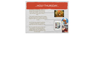 ...HOLY THURSDAY...
 Holy Thursday was the day Jesus celebrated a
  big feast with his disciples. We call this event
 ‘the last supper’ because it was the last meal
  Jesus was going to share with his friends in
                    peace.

  Jesus shared his body and blood with his disciples
that meal and said “Do this in memory in me” We still
recognise this event now by taking the hosts and wine
                        at mass.


 Later that night Jesus showed his gratefulness
   by washing his friends feet. This showed his
 friends they were just as important as he was.


After the big feast Jesus and his disciples went
  to go and pray in a big, beautiful garden at
 midnight. However when Jesus ﬁnished praying
he opened his eyes and was disappointed to see
                his friends asleep.
 