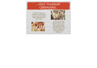 ...HOLY THURSDAY
            CEREMONIES...
  On Holy Thursday as a
 catholic you are required
to go to mass. This mass is
  called the Mass of the
       Lord's Supper.
                                At this mass we listen
                               and then reﬂect on the
                               gospel. In some parishes
                                they choose 12 special
                               representatives who get
                              their feet washed by the
                                priest. This represents
                                the washing of the 12
                                     disciples feet.
 