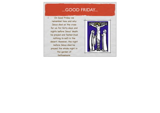 ...GOOD FRIDAY...
   On Good Friday we
 remember how and why
 Jesus died on the cross
for us. For forty days and
nights before Jesus’ death
he prayed and fasted (had
  nothing to eat) in the
desert. However, the night
  before Jesus died he
prayed the whole night in
     the garden of
      Gethsemane.
 