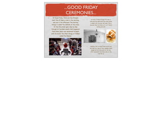 ...GOOD FRIDAY
                      CEREMONIES...
  On Good Friday there are two liturgies
                                                  At both of these liturgies the altar is
 held. One of them is held in the morning,
                                                bare and the tabernacle (the hosts home)
  and one in the afternoon. The morning         is empty with the door left open. This is
liturgy is called The Stations of the Cross.    because Jesus has died so its as if theres
   At this the priest goes step by step                     nothing else left.

through all fourteen events that happened
 from when Jesus was sentenced to death
until his burial. The other liturgy at 3:00pm
             called The Passion.




                                                Catholics fast on Good Friday and do not
                                                eat meat as a sign of their sadness. Some
                                                  people eat hot cross buns on this day
                                                which represents how Jesus died on the
                                                               cross for us.
 