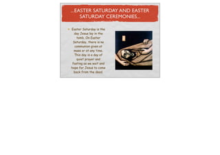 ...EASTER SATURDAY AND EASTER
     SATURDAY CEREMONIES...

Easter Saturday is the
  day Jesus lay in the
    tomb. On Easter
 Saturday, there is no
  communion given at
  mass or at any time.
  This day is a day of
    quiet prayer and
 fasting as we wait and
hope for Jesus to come
  back from the dead.
 
