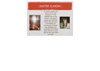 ...EASTER SUNDAY...
     On Easter Sunday we
       should not be sad
        because it is the
      happiest day in the
       Church. We should
     rejoice and celebrate
      Jesus’ life and more
         importantly the
    resurrection of Jesus.
       We celebrate and
     remember everything
     Jesus did for us now
    that he has risen from
            the dead.
 