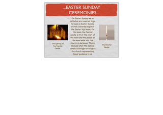 ...EASTER SUNDAY
                 CEREMONIES...
                     On Easter Sunday we as
                  catholics are required to go
                    to mass on Easter Sunday
                    or Holy Saturday night at
                    the Easter Vigil mass. On
                       this mass the Paschal
                  candle is lit at the start of
                   the mass and the people at
                      the mass walk into the
The lighting of    church in darkness. This is
                                                   The Paschal
 the Paschal        because when the pashcal
                                                     Candle
   Candle.        candle is brought in it lights
                     the church representing
                      Jesus’ guidance to us.
 