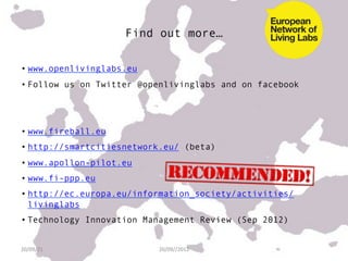 Find out more…

• www.openlivinglabs.eu
• Follow us on Twitter @openlivinglabs and on facebook




• www.fireball.eu
• http://smartcitiesnetwork.eu/ (beta)
• www.apollon-pilot.eu
• www.fi-ppp.eu
• http://ec.europa.eu/information_society/activities/
  livinglabs
• Technology Innovation Management Review (Sep 2012)


20/09/21	
                20/09//2012	
  
 