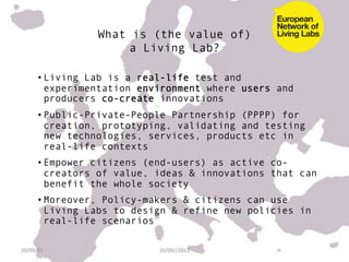 What is (the value of)
                       a Living Lab?

        • Living Lab is a real-life test and
          experimentation environment where users and
          producers co-create innovations
        • Public-Private-People Partnership (PPPP) for
          creation, prototyping, validating and testing
          new technologies, services, products etc in
          real-life contexts
        • Empower citizens (end-users) as active co-
          creators of value, ideas & innovations that can
          benefit the whole society
        • Moreover, Policy-makers & citizens can use
          Living Labs to design & refine new policies in
          real-life scenarios

20/09/21	
                   20/09//2012	
  
 