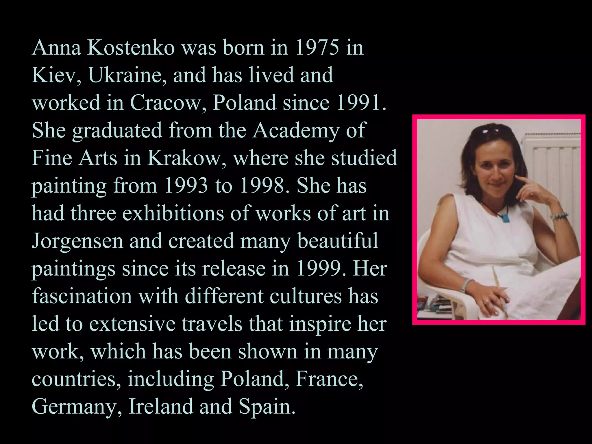 Anna Kostenko was born in 1975 in
Kiev, Ukraine, and has lived and
worked in Cracow, Poland since 1991.
She graduated from the Academy of
Fine Arts in Krakow, where she studied
painting from 1993 to 1998. She has
had three exhibitions of works of art in
Jorgensen and created many beautiful
paintings since its release in 1999. Her
fascination with different cultures has
led to extensive travels that inspire her
work, which has been shown in many
countries, including Poland, France,
Germany, Ireland and Spain.