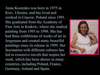 Anna Kostenko was born in 1975 in Kiev, Ukraine, and has lived and worked in Cracow, Poland since 1991. She graduated from the Academy of Fine Arts in Krakow, where she studied painting from 1993 to 1998. She has had three exhibitions of works of art in Jorgensen and created many beautiful paintings since its release in 1999. Her fascination with different cultures has led to extensive travels that inspire her work, which has been shown in many countries, including Poland, France, Germany, Ireland and Spain.  
