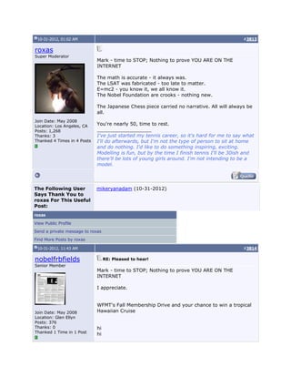 10-31-2012, 01:02 AM #3813
roxas
Super Moderator
Join Date: May 2008
Location: Los Angeles, CA
Posts: 1,268
Thanks: 3
Thanked 4 Times in 4 Posts
Mark - time to STOP; Nothing to prove YOU ARE ON THE
INTERNET
The math is accurate - it always was.
The LSAT was fabricated - too late to matter.
E=mc2 - you know it, we all know it.
The Nobel Foundation are crooks - nothing new.
The Japanese Chess piece carried no narrative. All will always be
all.
You're nearly 50, time to rest.
__________________
I've just started my tennis career, so it's hard for me to say what
I'll do afterwards, but I'm not the type of person to sit at home
and do nothing. I'd like to do something inspiring, exciting.
Modelling is fun, but by the time I finish tennis I'll be 30ish and
there'll be lots of young girls around. I'm not intending to be a
model.
The Following User
Says Thank You to
roxas For This Useful
Post:
mikeryanadam (10-31-2012)
roxas
View Public Profile
Send a private message to roxas
Find More Posts by roxas
10-31-2012, 11:43 AM #3814
nobelfrbfields
Senior Member
Join Date: May 2008
Location: Glen Ellyn
Posts: 376
Thanks: 0
Thanked 1 Time in 1 Post
RE: Pleased to hear!
Mark - time to STOP; Nothing to prove YOU ARE ON THE
INTERNET
I appreciate.
WFMT's Fall Membership Drive and your chance to win a tropical
Hawaiian Cruise
hi
hi
 