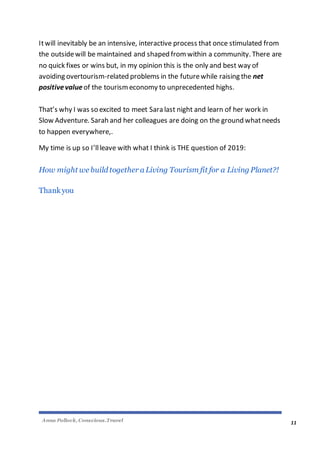 Anna Pollock, Conscious.Travel
11
Itwill inevitably be an intensive, interactive process that once stimulated from
the outsidewill be maintained and shaped from within a community. There are
no quick fixes or wins but, in my opinion this is the only and best way of
avoiding overtourism-related problems in the futurewhile raising the net
positivevalue of the tourismeconomy to unprecedented highs.
That’s why I was so excited to meet Sara last night and learn of her work in
Slow Adventure. Sarah and her colleagues are doing on the ground whatneeds
to happen everywhere,.
My time is up so I’llleave with what I think is THE question of 2019:
How might we build together a Living Tourism fit for a Living Planet?!
Thankyou
 