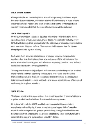 Anna Pollock, Conscious.Travel
3
SLIDE 6 MythBusters
Change is in the air thanks in partto a small but growing number of myth
busters – SusanneBecken, Professor from Griffith University in Australia and
closer to home Dr Peeters and team who headed up the TRAN report and
sensibly recommended that the issue of volume growth be debated.
SLIDE 7 hockey stick
In the current model, success is equated with more – more visitors, more
spending, more arrivals, runways, cruisedocks, referrals etc. Virtually every
NTO/DMO states in their strategic plan the objective of attracting more visitors
next year than this year before . They are not held accountable for the net
benefit generated by that activity.
Each year, fairly accurate statistics are produced showing the growth in
numbers, butfew destinations have any real senseof the full nature of the
costs, wherethe income goes, and who ends up paying the direct and indirect
costs associated with servicing the traffic.
The arguments we use to justify our insistence on constantexpansion are that
more visitors and their spending contribute to jobs, taxes and the Gross
Domestic Product. But it is now recognized that GDP simply is a measureof
total economic activity – good and bad – and a very poor indicator of increased
well-being throughouta society.
SLIDE 8 VUCA
This focus on attracting morevisitors (I.e. growing numbers) from whatis now
a global market has had at least 2 unintended consequences.
First, in what’s called a VUCA world of enormous volatility uncertainty,
complexity and ambiguity, it’s not enough to grow bigger. What’s needed
more than income growth is greater productivity; strengthened resilience to
bounce back fromshocks; and far greater adaptability since the futurewon’t
resemble the pastand our practices shouldn’tdo too.
 