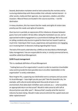 Anna Pollock, Conscious.Travel
4
Second, destination marketers tend to look outward to the markets and to
nurturing relationships with thoseentities that cultivate marketinterest – in
other words, media and their agencies, tour operators, retailers and often
investors –Mostof these are located in the sourcecountries. – not the
destination
In many situations, this has meant that the needs and rights of visitors take
priority over the needs and rights of residents.
Over tourismis partially an expression of this imbalance of power between
guest, host and resident. All too often, being the marketeers we are, we’ve
approached resident engagement as a promotionalchallenge We’ve focused
on telling residents why tourismis good for them but but havem’tspent as
much time listening to their issues, experiences and aspirations nor engaging,
as in involving them in decisions making regarding their future.
The bulk of the work undertaken by a DMO can be described as Marketing &
Sales management. Few are responsiblefor what, in strictly commercial terms,
would be called Asset Management.
SLIDE 9 asset management
This is a textbook definition of AssetManagement
“making bestuse of an organisation’s assets in order to maximize shareholder
value and to providethe best possiblereturns to other stakeholders in the
organisation” is rarely undertaken.
Now imagine this, supposing your destination werea company and you were
its AssetManager – how might you do your job? Take this beautiful city, for
example, with cultural assets dating back thousands of years in an
environment, that dates back 3.8 billion years and acts as a – what would be
an appropriatereturn on that asset? Would it makesense to sell it off at
discountprices year after year? – Becausethat’s exactly what the tourism
industry has been doing. Would it make senseto diminish the capital stock and
defer replenishment?
 