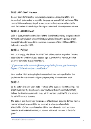 Anna Pollock, Conscious.Travel
5
SLIDE 10 TITLE ONY -Purpose
Deeper than shifting roles, commercial enterprises, including NTOS, are
increasingly being asked to consider the very purposeof their existence. This
meta shiftis now happening all around us in the business world and is the
most forcefulof all the changes forcing us to re-think the way we do tourism.
SLIDE 10 – ADD FREEMAN
Back In 1968, Milton Friedman one of the economists who lay the groundwork
for neoliberal values of untrammelled growth and the active pursuitof self-
interest that underpinned the economic expansion of the 1980s and 1990s
before it crashed in 2008.
SLIDE 11 – Pollman
Not surprisingly, theGlobal Financial Crisis did more than any other factor to
accelerate the shift in values a decade ago, such that Paul Polman, head of
Unilever can make this comment now
“If you want to be a successfulcompany in the future, you have to go
beyond CSR and make a contribution”
Let’s be clear He’s not saying businesses should notmake profits but that
profits are the outcome of a higher purpose; they are means not ends.
SLIDE 12
So it’s a startof a new year, 2019 – whereis the business world heading? This
graph illustrates the direction of a journey towards a differentfuture that I
believe the tourismcommunity must join in numbers quickly if it is to secure
its social licence to operate.
The bottom axis shows how the purposeof business is being re-defined from a
narrow senseof responsibility for generating returns exclusively to
shareholders (often regardless of cost) to a much broader need to return
benefits to all stakeholders and, as Polman indicated, become “a forcefor
good.”
 