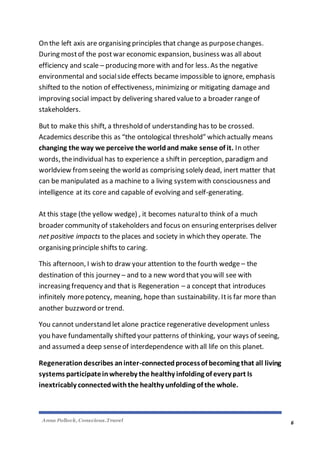 Anna Pollock, Conscious.Travel
6
On the left axis are organising principles that change as purposechanges.
During mostof the post war economic expansion, business was all about
efficiency and scale – producing more with and for less. As the negative
environmental and socialside effects became impossible to ignore, emphasis
shifted to the notion of effectiveness, minimizing or mitigating damage and
improving social impact by delivering shared valueto a broader rangeof
stakeholders.
But to make this shift, a threshold of understanding has to be crossed.
Academics describe this as “the ontological threshold” which actually means
changing the way we perceive the worldand make sense of it. In other
words, theindividual has to experience a shiftin perception, paradigm and
worldview fromseeing the world as comprising solely dead, inert matter that
can be manipulated as a machine to a living system with consciousness and
intelligence at its core and capable of evolving and self-generating.
At this stage (the yellow wedge) , it becomes naturalto think of a much
broader community of stakeholders and focus on ensuring enterprises deliver
net positive impacts to the places and society in which they operate. The
organising principle shifts to caring.
This afternoon, I wish to draw your attention to the fourth wedge – the
destination of this journey – and to a new word that you will see with
increasing frequency and that is Regeneration – a concept that introduces
infinitely morepotency, meaning, hope than sustainability. Itis far more than
another buzzword or trend.
You cannot understand let alone practice regenerative development unless
you have fundamentally shifted your patterns of thinking, your ways of seeing,
and assumed a deep senseof interdependence with all life on this planet.
Regeneration describes aninter-connectedprocessof becoming that all living
systems participateinwhereby the healthy infolding of every part Is
inextricably connectedwiththe healthy unfolding of the whole.
 