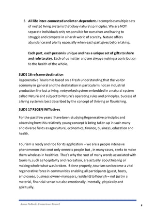Anna Pollock, Conscious.Travel
8
3. All life inter-connectedandinter-dependent. Itcomprisesmultiple sets
of nested living systems thatobey nature’s principles. We are NOT
separate individuals only responsiblefor ourselves and having to
struggleand compete in a harsh world of scarcity. Nature offers
abundanceand plenty especially when each part gives before taking.
Each part, eachpersonis unique and has a unique set of gifts toshare
and role to play. Each of us matter and are always making a contribution
to the health of the whole.
SLIDE 16 reframe destination
Regenerative Tourismis based on a fresh understanding that the visitor
economy in general and the destination in particular is not an industrial
production line but a living, networked system embedded in a natural system
called Nature and subjectto Nature’s operating rules and principles. Success of
a living systemis best described by the concept of thriving or flourishing.
SLIDE 17 REGEN INITiatives
For the pastfew years I havebeen studying Regenerative principles and
observing how this relatively young concept is being taken up in such many
and diversefields as agriculture, economics, finance, business, education and
health.
Tourismis ready and ripe for its application – we are a people intensive
phenomenon that cnot only onnects people but , in many cases, seeks to make
them wholeas in healthier. That’s why the root of many words associated with
tourism, such as hospitality and recreation, are actually abouthealing or
making whole what was broken. If doneproperly, tourism can become a vital
regenerative forcein communities enabling all participants (guest, hosts,
employees, business owner-managers,resident) to flourish – not justin a
material, financial sensebut also emotionally, mentally, physically and
spiritually.
 