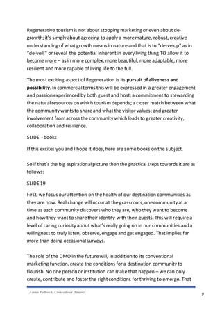Anna Pollock, Conscious.Travel
9
Regenerative tourismis not about stopping marketing or even about de-
growth; it’s simply about agreeing to apply a moremature, robust, creative
understanding of what growth means in nature and that is to “de-velop” as in
“de-veil,” or reveal the potential inherent in every living thing TO allow it to
become more – as in more complex, more beautiful, more adaptable, more
resilient and more capable of living life to the full.
The most exciting aspect of Regeneration is its pursuit of aliveness and
possibility. In commercialterms this will be expressed in a greater engagement
and passion experienced by both guest and host; a commitment to stewarding
the naturalresources on which tourism depends; a closer match between what
the community wants to shareand what the visitor values; and greater
involvement fromacross the community which leads to greater creativity,
collaboration and resilience.
SLIDE - books
If this excites you and I hope it does, here are some books on the subject.
So if that’s the big aspirational picture then the practical steps towards it are as
follows:
SLIDE19
First, we focus our attention on the health of our destination communities as
they are now. Real change will occur at the grassroots, onecommunity at a
time as each community discovers who they are, who they want to become
and how they want to sharetheir identity with their guests. This will require a
level of caring curiosity about what’s really going on in our communities and a
willingness to truly listen, observe, engage and get engaged. That implies far
more than doing occasionalsurveys.
The role of the DMO in the futurewill, in addition to its conventional
marketing function, create the conditions for a destination community to
flourish. No one person or institution can make that happen – we can only
create, contribute and foster the rightconditions for thriving to emerge. That
 