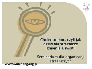 Chcieć to móc, czyli jak działania strażnicze zmieniają świat!  Seminarium dla organizacji strażniczych www.watchdog.org.pl 
