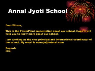 Annal Jyoti School Dear Wilson, This is the PowerPoint presentation about our school. Hope it will help you to know more about our school. I am working as the vice principal and international coordinator of the school. My email is neeroje@hotmail.com Regards niroj 