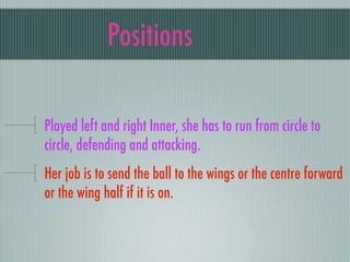 Positions

Played left and right Inner, she has to run from circle to
circle, defending and attacking.
Her job is to send the ball to the wings or the centre forward
or the wing half if it is on.
 