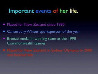 Important events of her life.

• Played for New Zealand since 1990
• Canterbury Winter sportsperson of the year
• Bronze medal in winning team at the 1998
  Commonwealth Games
• Played for New Zealand in Sydney Olympics in 2000
  and ﬁnished 6th.
 