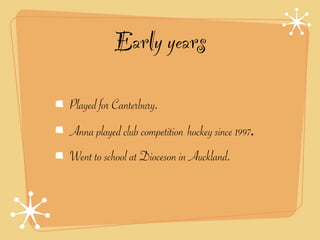 Early years

Played for Canterbury.
Anna played club competition hockey since 1997.
Went to school at Dioceson in Auckland.
 