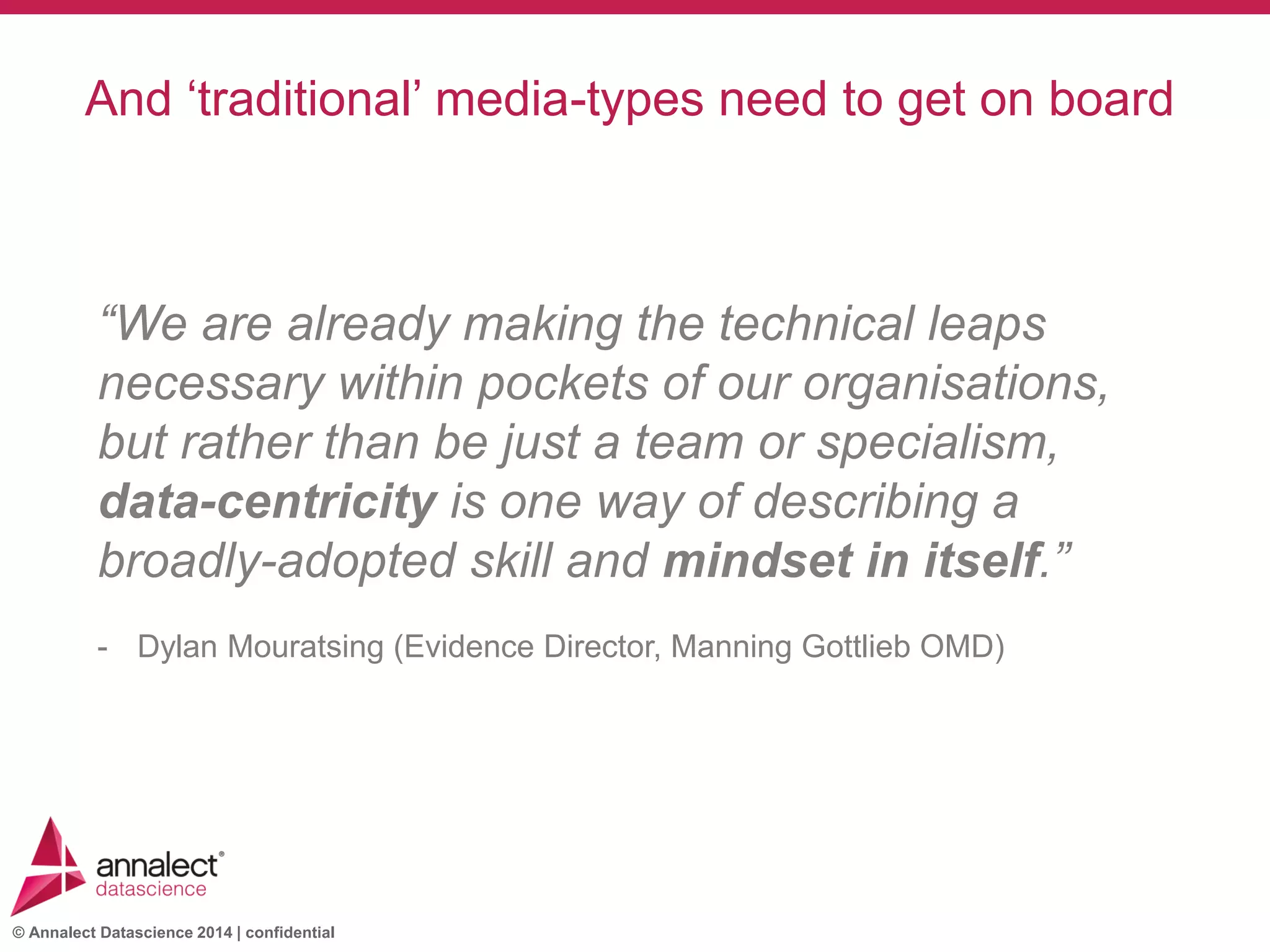 © Annalect Datascience 2014 | confidential
New people requiredAnd ‘traditional’ media-types need to get on board
“We are already making the technical leaps
necessary within pockets of our organisations,
but rather than be just a team or specialism,
data-centricity is one way of describing a
broadly-adopted skill and mindset in itself.”
- Dylan Mouratsing (Evidence Director, Manning Gottlieb OMD)
 