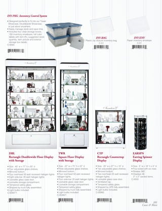 INV-PKG Inventory Control System
• Designed perfectly to fit into our Tower
 Showcase, Doublewide Showcase,
 or just about anywhere.
• Easily manage stock and save time.
• Includes four clear storage boxes,
  150 inventory envelopes, full color
  labels with item #’s, suggested stock                                                      INV-BAG                               INV-ENV
  quantity, item picture and exterior                                            Plastic zip closure inventory bag         Paper inventory envelope
  storage box labels.                                                                           C-51                                 C-01
C-0593




 DBL                                                TWR                                       CTP                                 EARSPN
 Rectangle Doublewide Floor Display                 Square Floor Display                      Rectangle Countertop                Earring Spinner
 with Storage                                       with Storage                              Display                             Display
• Size: 40” w x 77” h x 20” d                      • Size: 22” w x 75” h x 22” d             • Size: 20” w x 27” h x 10” d       • Size: 5” w x 18” h x 5” d
• Four adjustable glass shelves.                   •Three adjustable glass shelves.          • Two adjustable glass shelves.     • Four-sided with six rows.
• Mirrored bottom.                                 • Mirrored bottom.                        • Mirrored bottom.                  • Rotates 360˚.
• Four overhead 50 watt recessed halogen lights.   • Four overhead 50 watt recessed          • Two overhead 20 watt recessed     • Displays 48.
• Eight side-bar 20 watt halogen lights.           halogen lights.                           halogen lights.                       2” x 2” carded items.
• Lockable glass case door.                        • Four side-bar 20 watt halogen lights.   • Lockable glass case door.         C-0533
• Lockable storage compartment.                    • Lockable glass case door.               • Ventilated top.
• Tempered safety glass.                           • Lockable storage compartment.           • Tempered safety glass.
• Shipped by truck fully assembled.                • Tempered safety glass.                  • Shipped by UPS fully assembled.
• Light bulbs included.                            • Shipped by truck fully assembled.       • Light bulbs included.
C-009271                                           • Light bulbs included.                   C-00993
                                                   C-053621


                                                                                                                                                     101
                                                                                                                                            Cases & More
 