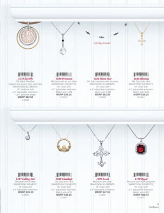 Gift Bag Included




         1179 Earthly                  1180 Prismatic                 1181 Moon Star                   1183 Blessing
      22k Gold, Rhodium,           Rhodium with jet and clear   22k Gold neckwire with montana       22k Gold with clear
Copper and woven cord with clear   SWAROVSKI ELEMENTS;             SWAROVSKI ELEMENTS;            SWAROVSKI ELEMENTS;
   SWAROVSKI ELEMENTS;                   18” chain with                  16” chain with                 16” chain with
        18” necklace with          a 3” adjustable extension.      a 3” adjustable extension.     a 3” adjustable extension.
   a 3” adjustable extension /          Match with 4138                 Match with 4168                Match with 4049
     1 3/4” pendant length.             MSRP $56.25                     MSRP $62.50                    MSRP $36.25
         MSRP $82.50                        C-0522                          C-0052                         C-0541
             C-0033




      1187 Falling Star                1188 Claddagh                     1189 Scroll                    1190 Royal
      Rhodium with a clear            22k Gold with clear             Rhodium with clear         Rhodium with siam and clear
     SWAROVSKI ELEMENT;            SWAROVSKI ELEMENTS;             SWAROVSKI ELEMENTS;            SWAROVSKI ELEMENTS;
          16” chain with                 16” chain with                  18” chain with                 16” chain with
    a 3” adjustable extension.     a 3” adjustable extension.      a 3” adjustable extension.     a 3” adjustable extension.
         MSRP $26.25                    Match with 4213                 MSRP $47.50                    Match with 4200
             C-0501                     MSRP $46.25                         C-0091                     MSRP $68.75
                                            C-0581                                                         C-0572


                                                                                                                             11
                                                                                                                       Necklaces
 