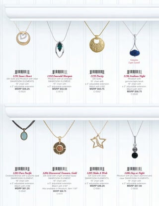 Genuine
                                                                                                                     Lapis Lazuli




       1191 Inner Heart                    1192 Emerald Marquis                    1195 Purity                  1196 Arabian Night
 22k Gold and Rhodium with clear           Rhodium with an emerald                   22k Gold;                       Rhodium with
    SWAROVSKI ELEMENTS;                     SWAROVSKI ELEMENT;                     16” chain with                 genuine lapis lazuli;
          16” chain with                         16” chain with              a 3” adjustable extension.              16” chain with
    a 3” adjustable extension.             a 3” adjustable extension.             Match with 4182              a 3” adjustable extension.
         MSRP $56.25                            MSRP $52.50                       MSRP $63.75                       Match with 4201
             C-0522                                 C-0012                            C-0552                        MSRP $58.75
                                                                                                                        C-0532




       1203 Pure Pacific              1204 Discovered Treasure, Gold           1205 Make A Wish                  1206 Day or Night
Oxidized Bronze with a pacific opal    22k Gold with a light smoked topaz       22k Gold with clear       Rhodium with jet, black diamond and
     SWAROVSKI ELEMENT;                     SWAROVSKI ELEMENT;               SWAROVSKI ELEMENTS;            clear SWAROVSKI ELEMENTS;
          16” chain with                          16” chain with                   16” chain with                    18” chain with
    a 3” adjustable extension.             a 3” adjustable extension.        a 3” adjustable extension.        a 3” adjustable extension.
         Match with 4186                         Match with 4187                  MSRP $46.25                       MSRP $57.50
         MSRP $61.25                  Also available in Rhodium, Item 1197            C-0581                            C-0032
             C-0542                               MSRP $68.75
                                                    C-0572
 