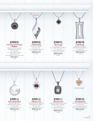 Reversible




 1197 Discovered Treasure,              1198 Interlude                    1201 Vintage                   1202 Passage
        Rhodium                        Rhodium, reversible;                Rhodium with                Rhodium with clear
   Rhodium with a burgundy                16” chain with           a jet SWAROVSKI ELEMENT;         SWAROVSKI ELEMENTS;
    SWAROVSKI ELEMENT;              a 3” adjustable extension /            18” chain with                 16” chain with
          16” chain with                2” pendant length.           a 3” adjustable extension.     a 3” adjustable extension.
   a 3” adjustable extension.            MSRP $61.25                      Match with 5079                MSRP $82.50
        Match with 4183                      C-0542                      MSRP $56.25                         C-0033
Also available in Gold, Item 1204                                            C-0522
          MSRP $68.75
             C-0572




                                                                                                       Gift Box Included




    1207 Celestial Moon                 1208 Fancy Free                 1209 Florentine                1210 Gift of Love
      Rhodium with clear            Rhodium with an amethyst      Antiqued Palladium with a clear   22k Gold with pink enamel;
   SWAROVSKI ELEMENTS;               SWAROVSKI ELEMENT;               SWAROVSKI ELEMENT;                   16” chain with
         16” chain with                   16” chain with                  18” chain with             a 3” adjustable extension
   a 3” adjustable extension.       a 3” adjustable extension.      a 3” adjustable extension.       (in a COLL-PEN gift box).
        MSRP $42.50                      MSRP $47.50                     Match with 5082                 MSRP $36.25
            C-0071                           C-0091                      MSRP $63.75                         C-0541
                                                                             C-0552


                                                                                                                                 13
                                                                                                                           Necklaces
 